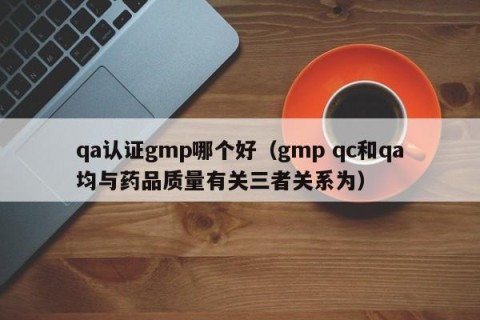 qa认证gmp哪个好（gmp qc和qa均与药品质量有关三者关系为）