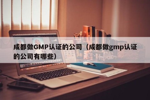成都做GMP认证的公司（成都做gmp认证的公司有哪些）