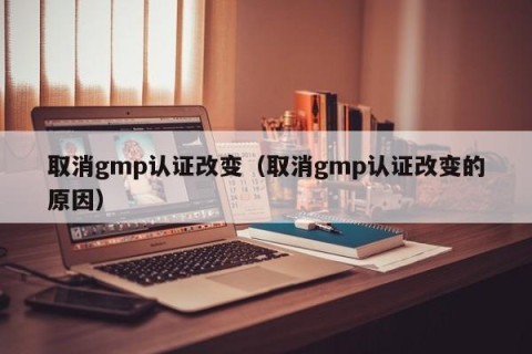 取消gmp认证改变（取消gmp认证改变的原因）