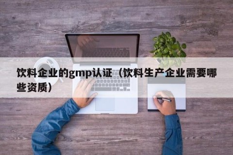 饮料企业的gmp认证（饮料生产企业需要哪些资质）