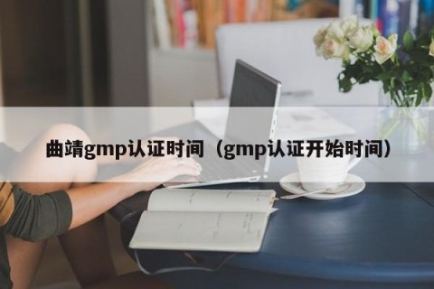 曲靖gmp认证时间（gmp认证开始时间）