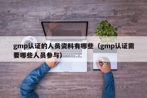 gmp认证的人员资料有哪些（gmp认证需要哪些人员参与）