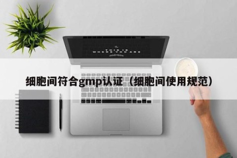 细胞间符合gmp认证（细胞间使用规范）