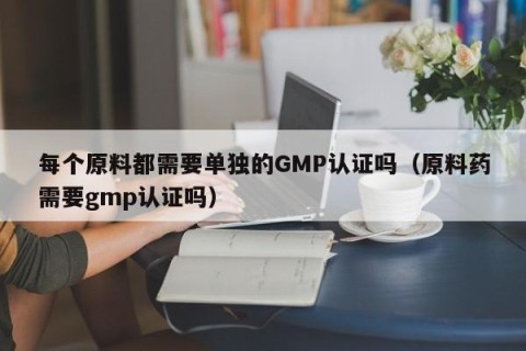 每个原料都需要单独的GMP认证吗（原料药需要gmp认证吗）