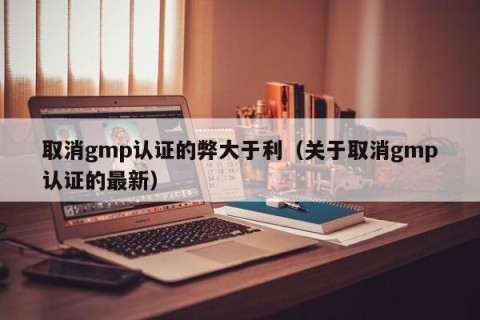 取消gmp认证的弊大于利（关于取消gmp认证的最新）