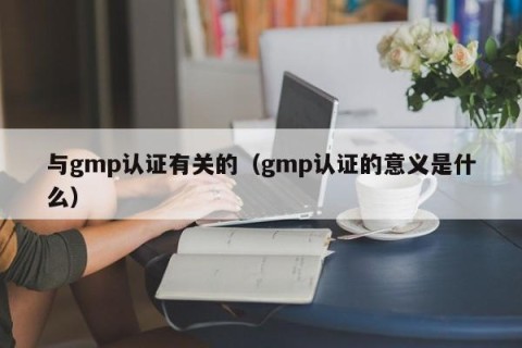 与gmp认证有关的（gmp认证的意义是什么）