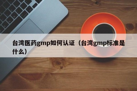 台湾医药gmp如何认证（台湾gmp标准是什么）