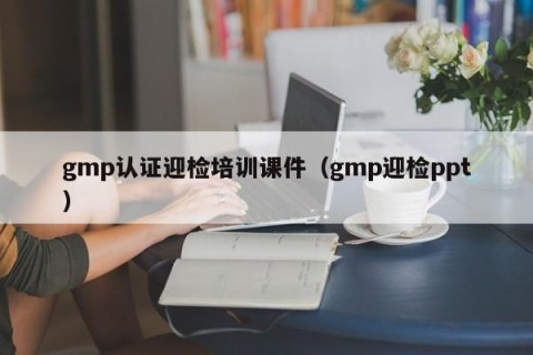 gmp认证迎检培训课件（gmp迎检ppt）