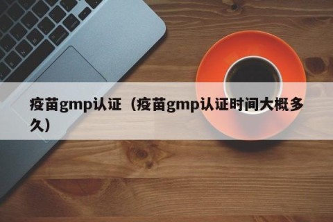 疫苗gmp认证（疫苗gmp认证时间大概多久）