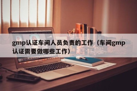 gmp认证车间人员负责的工作（车间gmp认证需要做哪些工作）