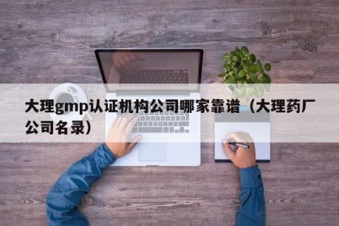大理gmp认证机构公司哪家靠谱（大理药厂公司名录）