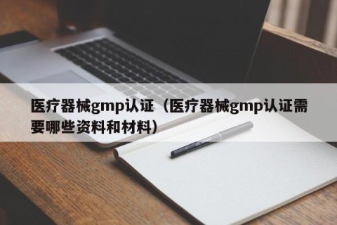 医疗器械gmp认证（医疗器械gmp认证需要哪些资料和材料）