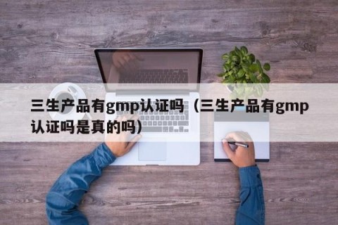 三生产品有gmp认证吗（三生产品有gmp认证吗是真的吗）