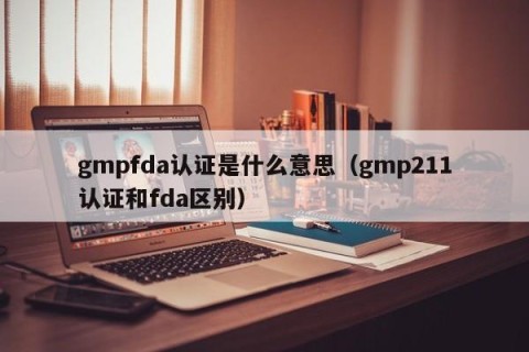 gmpfda认证是什么意思（gmp211认证和fda区别）