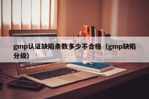 gmp认证缺陷条数多少不合格（gmp缺陷分级）