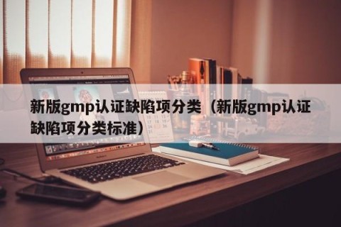 新版gmp认证缺陷项分类（新版gmp认证缺陷项分类标准）