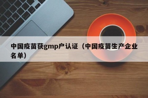 中国疫苗获gmp户认证（中国疫苗生产企业名单）