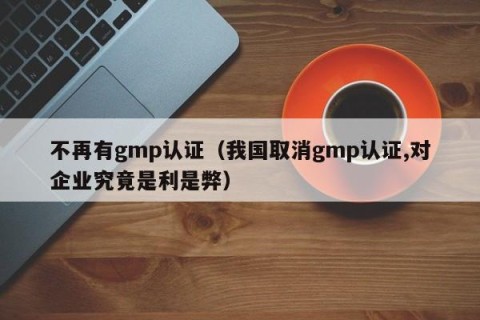 不再有gmp认证（我国取消gmp认证,对企业究竟是利是弊）