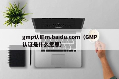 gmp认证m.baidu.com（GMP认证是什么意思）