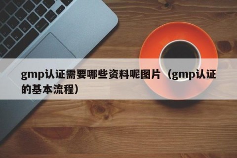 gmp认证需要哪些资料呢图片（gmp认证的基本流程）