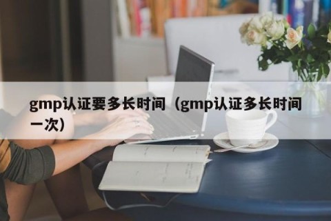 gmp认证要多长时间（gmp认证多长时间一次）