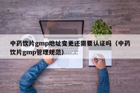 中药饮片gmp地址变更还需要认证吗（中药饮片gmp管理规范）