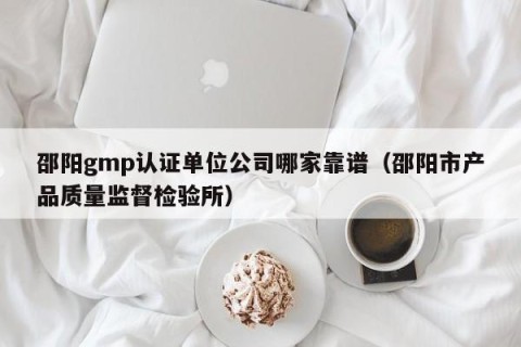 邵阳gmp认证单位公司哪家靠谱（邵阳市产品质量监督检验所）