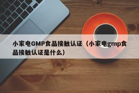 小家电GMP食品接触认证（小家电gmp食品接触认证是什么）