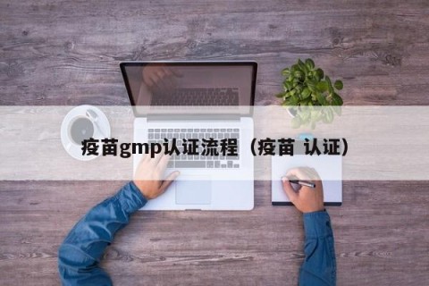 疫苗gmp认证流程（疫苗 认证）