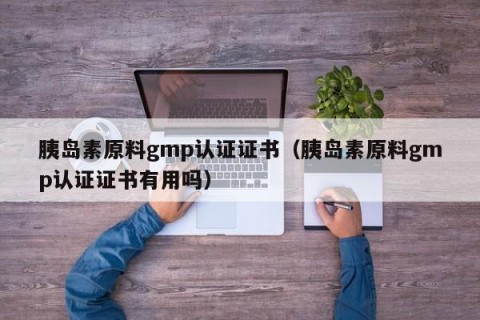 胰岛素原料gmp认证证书（胰岛素原料gmp认证证书有用吗）