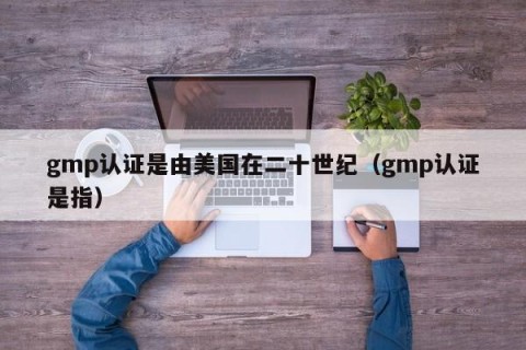 gmp认证是由美国在二十世纪（gmp认证是指）
