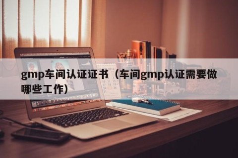 gmp车间认证证书（车间gmp认证需要做哪些工作）