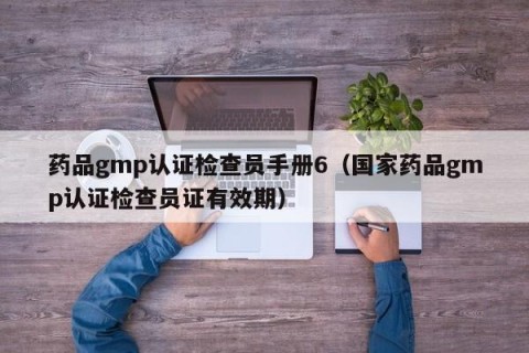 药品gmp认证检查员手册6（国家药品gmp认证检查员证有效期）