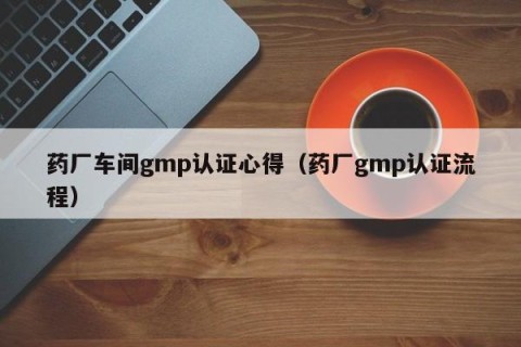 药厂车间gmp认证心得（药厂gmp认证流程）