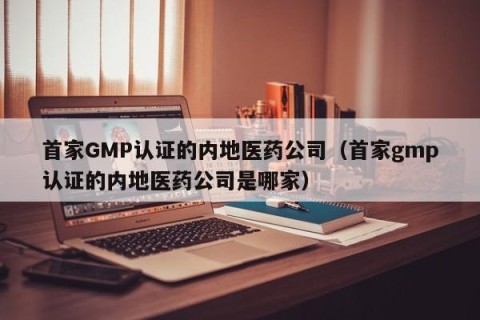首家GMP认证的内地医药公司（首家gmp认证的内地医药公司是哪家）