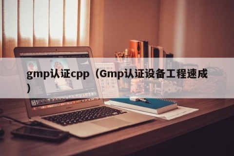gmp认证cpp（Gmp认证设备工程速成）