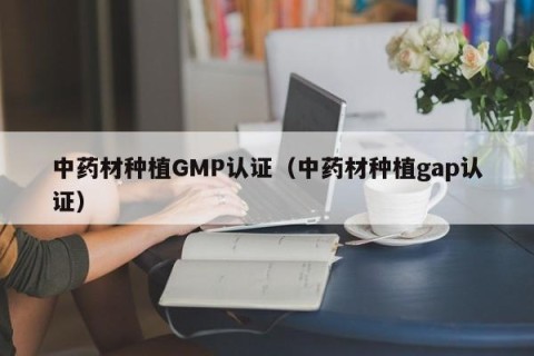 中药材种植GMP认证（中药材种植gap认证）