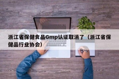 浙江省保健食品Gmp认证取消了（浙江省保健品行业协会）