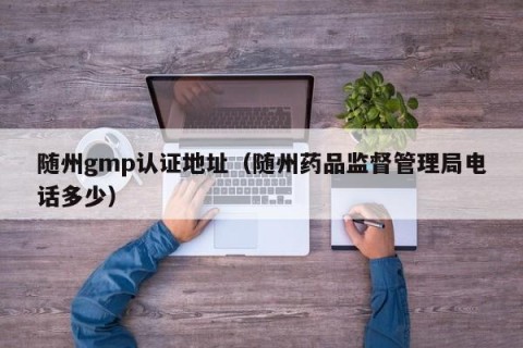 随州gmp认证地址（随州药品监督管理局电话多少）