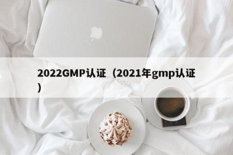 2022GMP认证（2021年gmp认证）