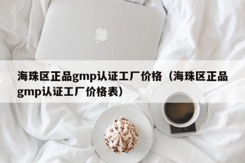 海珠区正品gmp认证工厂价格（海珠区正品gmp认证工厂价格表）