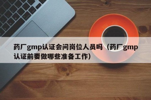 药厂gmp认证会问岗位人员吗（药厂gmp认证前要做哪些准备工作）