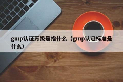 gmp认证万级是指什么（gmp认证标准是什么）