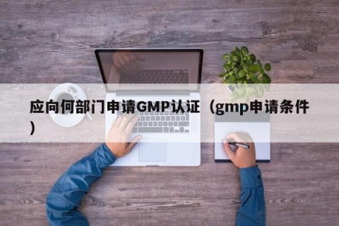 应向何部门申请GMP认证（gmp申请条件）
