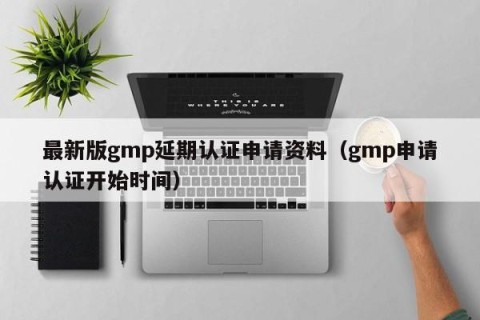 最新版gmp延期认证申请资料（gmp申请认证开始时间）