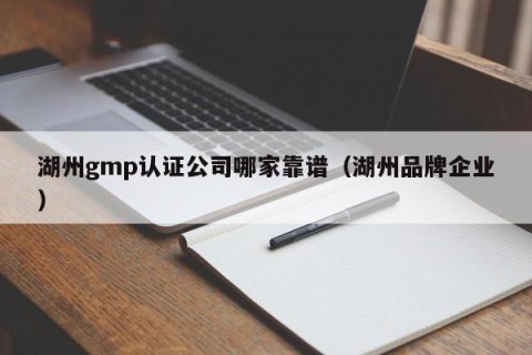 湖州gmp认证公司哪家靠谱（湖州品牌企业）