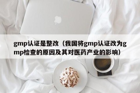 gmp认证是整改（我国将gmp认证改为gmp检查的原因及其对医药产业的影响）
