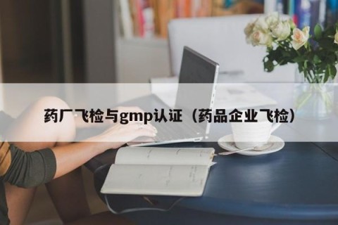 药厂飞检与gmp认证（药品企业飞检）