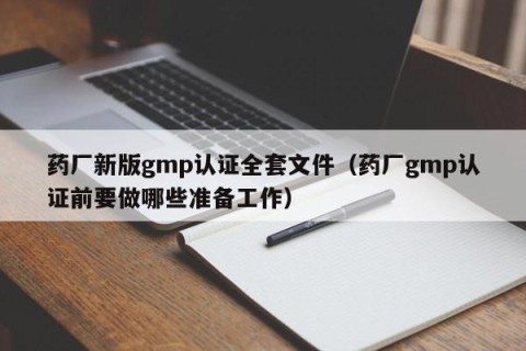 药厂新版gmp认证全套文件（药厂gmp认证前要做哪些准备工作）