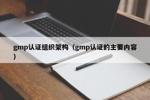 gmp认证组织架构（gmp认证的主要内容）